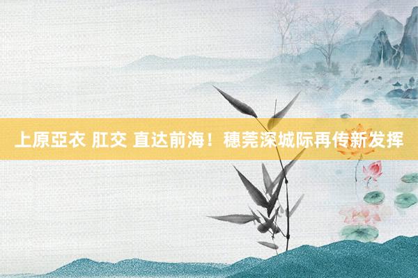 上原亞衣 肛交 直达前海！穗莞深城际再传新发挥