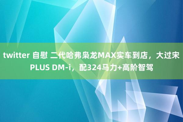 twitter 自慰 二代哈弗枭龙MAX实车到店，大过宋PLUS DM-i，配324马力+高阶智驾