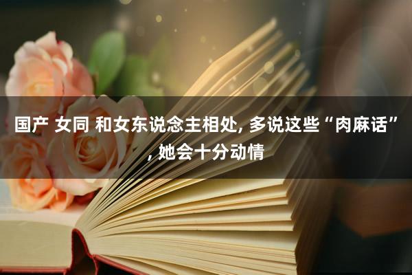 国产 女同 和女东说念主相处， 多说这些“肉麻话”， 她会十分动情