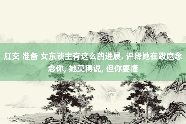 肛交 准备 女东谈主有这么的进展， 评释她在跋扈念念你， 她莫得说， 但你要懂