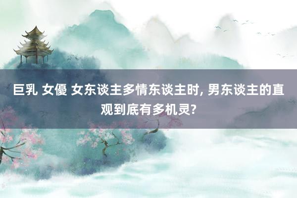 巨乳 女優 女东谈主多情东谈主时， 男东谈主的直观到底有多机灵?