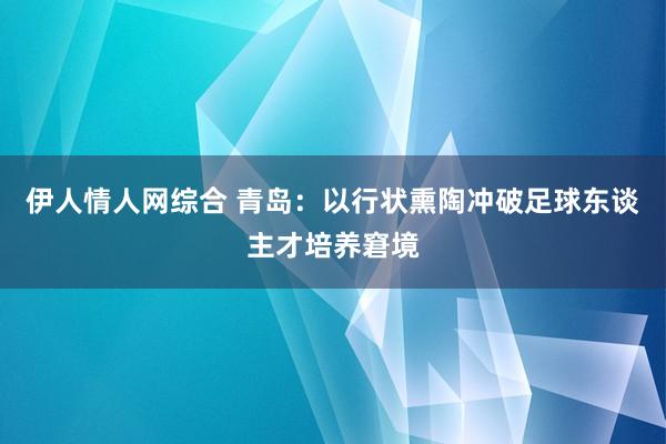 伊人情人网综合 青岛：以行状熏陶冲破足球东谈主才培养窘境