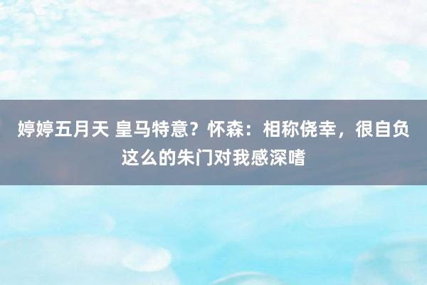 婷婷五月天 皇马特意？怀森：相称侥幸，很自负这么的朱门对我感深嗜