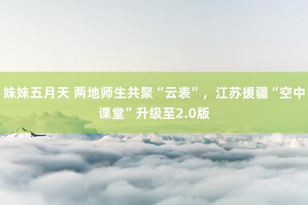 妹妹五月天 两地师生共聚“云表”，江苏援疆“空中课堂”升级至2.0版
