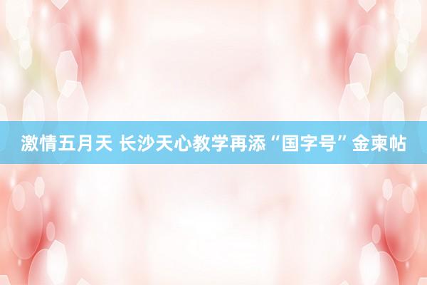 激情五月天 长沙天心教学再添“国字号”金柬帖