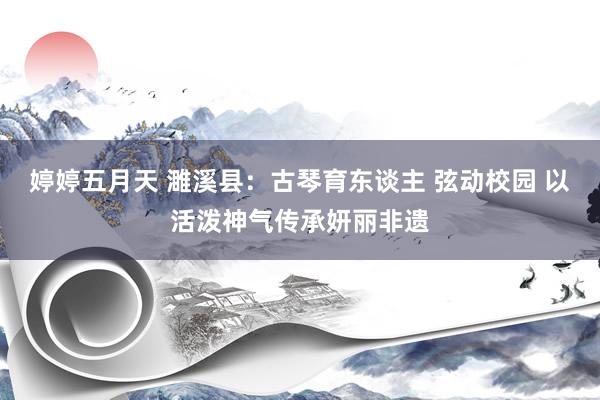 婷婷五月天 濉溪县：古琴育东谈主 弦动校园 以活泼神气传承妍丽非遗