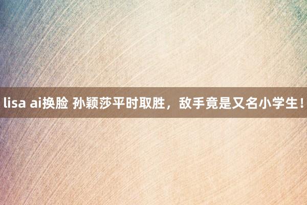 lisa ai换脸 孙颖莎平时取胜，敌手竟是又名小学生！