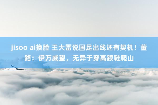 jisoo ai换脸 王大雷说国足出线还有契机！董路：伊万威望，无异于穿高跟鞋爬山