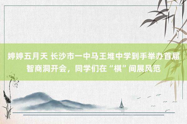婷婷五月天 长沙市一中马王堆中学到手举办首届智商洞开会，同学们在“棋”间展风范
