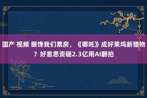 国产 视频 眼馋我们票房，《哪吒》成好莱坞新猎物？好意思资砸2.3亿用AI翻拍