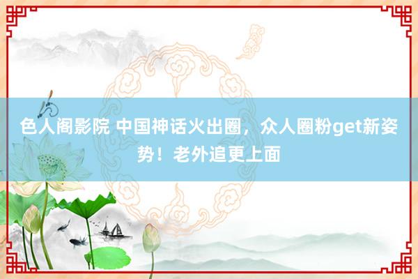 色人阁影院 中国神话火出圈，众人圈粉get新姿势！老外追更上面