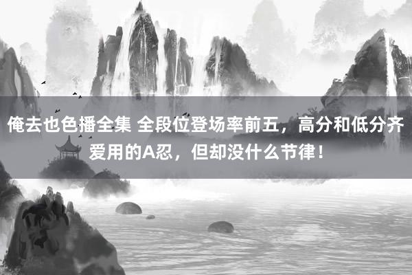 俺去也色播全集 全段位登场率前五，高分和低分齐爱用的A忍，但却没什么节律！