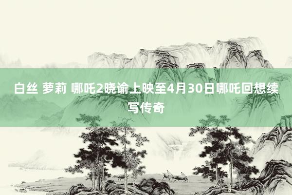 白丝 萝莉 哪吒2晓谕上映至4月30日哪吒回想续写传奇