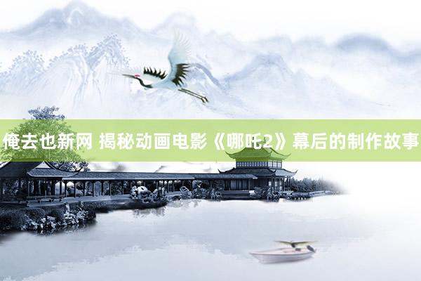 俺去也新网 揭秘动画电影《哪吒2》幕后的制作故事