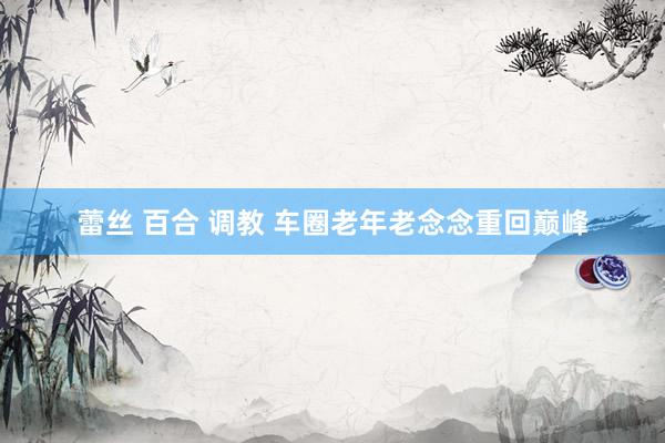 蕾丝 百合 调教 车圈老年老念念重回巅峰