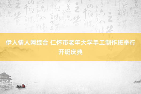 伊人情人网综合 仁怀市老年大学手工制作班举行开班庆典