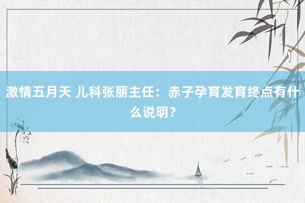 激情五月天 儿科张丽主任：赤子孕育发育终点有什么说明？