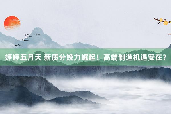 婷婷五月天 新质分娩力崛起！高端制造机遇安在？