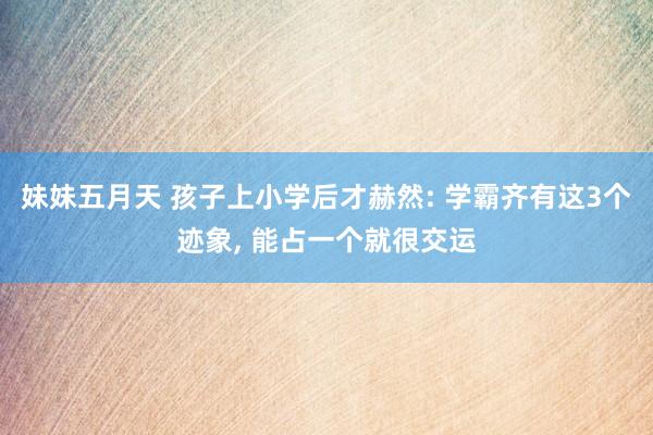 妹妹五月天 孩子上小学后才赫然: 学霸齐有这3个迹象， 能占一个就很交运