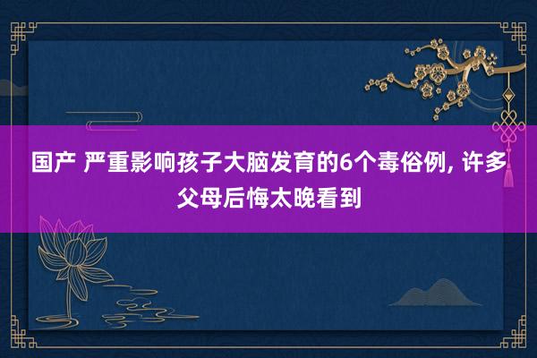 国产 严重影响孩子大脑发育的6个毒俗例， 许多父母后悔太晚看到