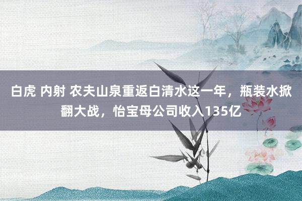 白虎 内射 农夫山泉重返白清水这一年，瓶装水掀翻大战，怡宝母公司收入135亿