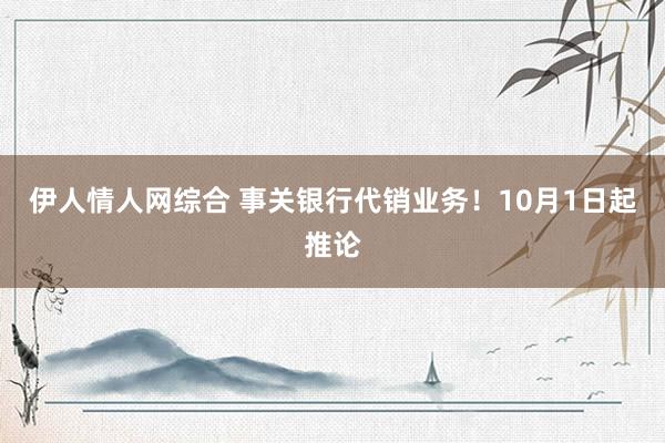 伊人情人网综合 事关银行代销业务！10月1日起推论