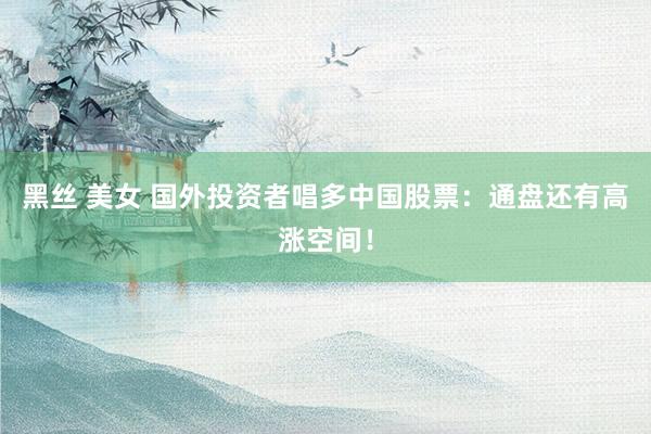 黑丝 美女 国外投资者唱多中国股票：通盘还有高涨空间！