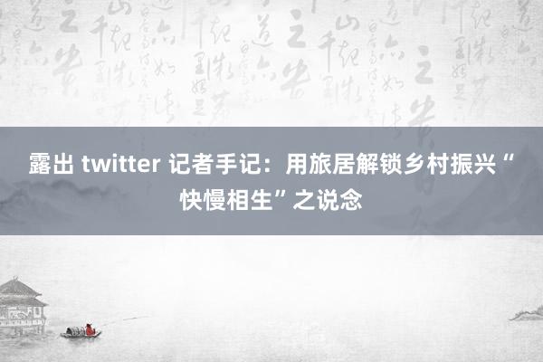 露出 twitter 记者手记：用旅居解锁乡村振兴“快慢相生”之说念