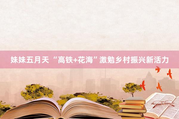 妹妹五月天 “高铁+花海”激勉乡村振兴新活力