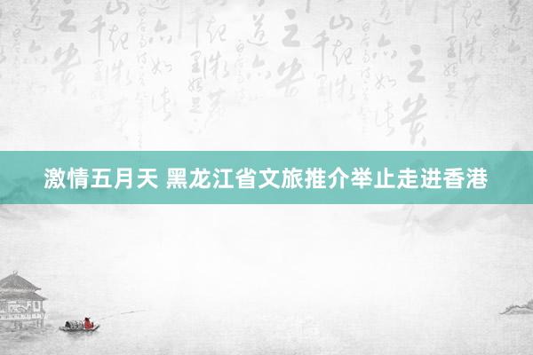 激情五月天 黑龙江省文旅推介举止走进香港