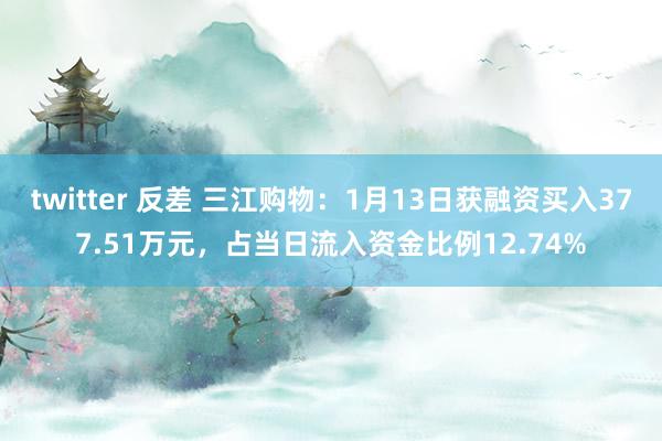 twitter 反差 三江购物：1月13日获融资买入377.51万元，占当日流入资金比例12.74%