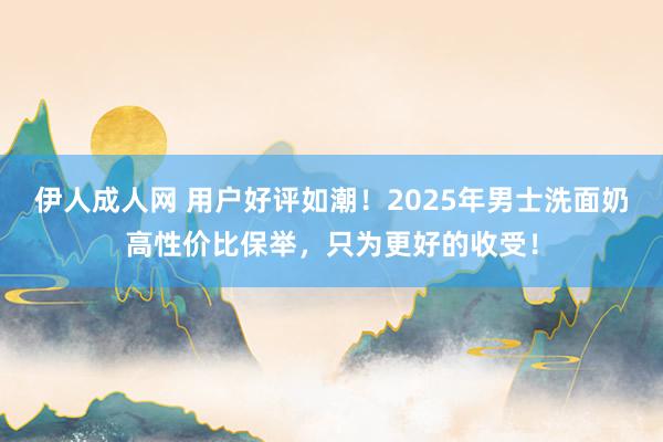 伊人成人网 用户好评如潮！2025年男士洗面奶高性价比保举，只为更好的收受！