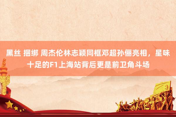 黑丝 捆绑 周杰伦林志颖同框邓超孙俪亮相，星味十足的F1上海站背后更是前卫角斗场