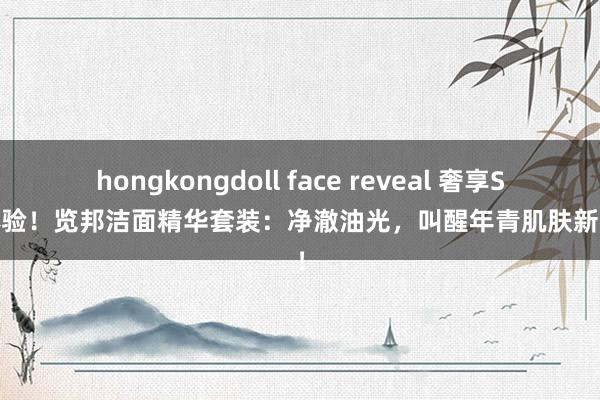 hongkongdoll face reveal 奢享SPA体验！览邦洁面精华套装：净澈油光，叫醒年青肌肤新活力！