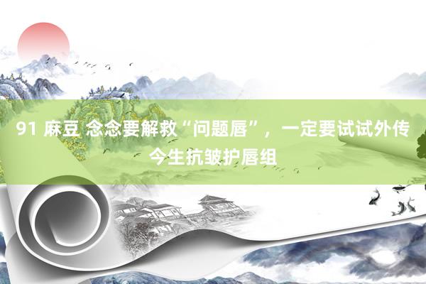 91 麻豆 念念要解救“问题唇”，一定要试试外传今生抗皱护唇组