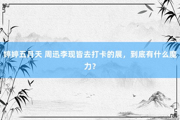 婷婷五月天 周迅李现皆去打卡的展，到底有什么魔力？