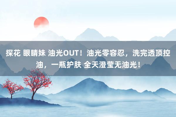 探花 眼睛妹 油光OUT！油光零容忍，洗完透顶控油，一瓶护肤 全天澄莹无油光！