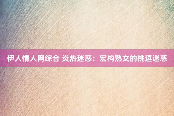 伊人情人网综合 炎热迷惑：宏构熟女的挑逗迷惑