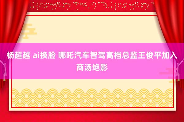 杨超越 ai换脸 哪吒汽车智驾高档总监王俊平加入商汤绝影