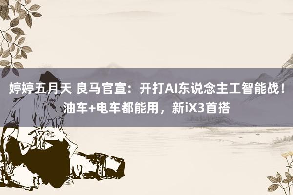 婷婷五月天 良马官宣：开打AI东说念主工智能战！油车+电车都能用，新iX3首搭
