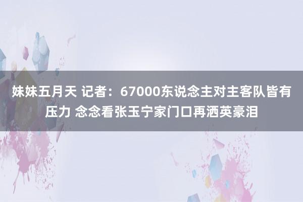 妹妹五月天 记者：67000东说念主对主客队皆有压力 念念看张玉宁家门口再洒英豪泪