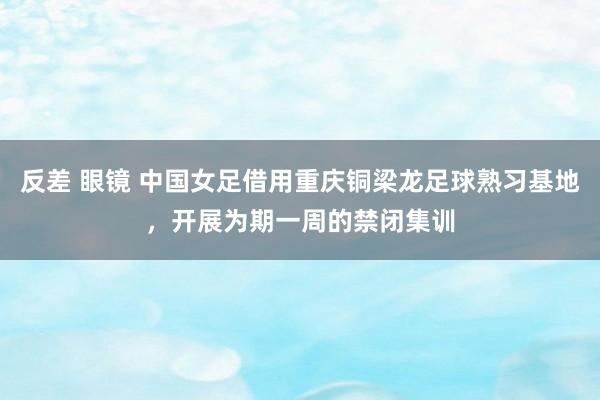 反差 眼镜 中国女足借用重庆铜梁龙足球熟习基地，开展为期一周的禁闭集训