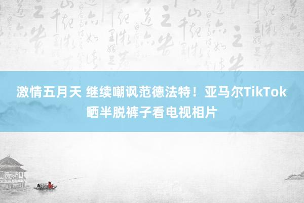 激情五月天 继续嘲讽范德法特！亚马尔TikTok晒半脱裤子看电视相片