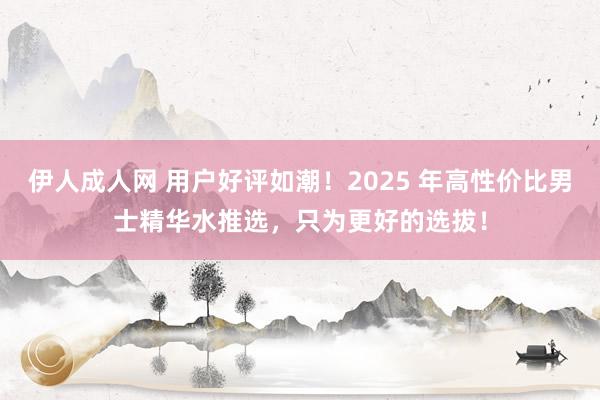 伊人成人网 用户好评如潮！2025 年高性价比男士精华水推选，只为更好的选拔！