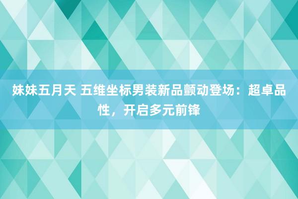 妹妹五月天 五维坐标男装新品颤动登场：超卓品性，开启多元前锋