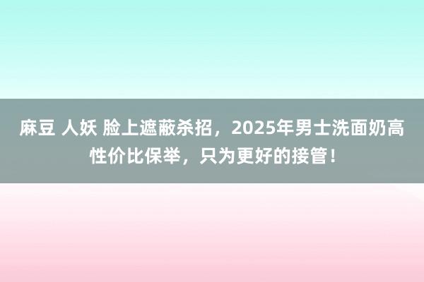 麻豆 人妖 脸上遮蔽杀招，2025年男士洗面奶高性价比保举，只为更好的接管！