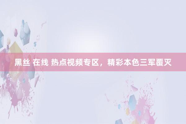黑丝 在线 热点视频专区，精彩本色三军覆灭
