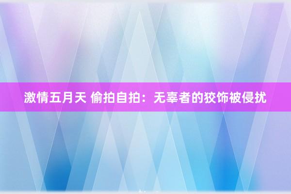 激情五月天 偷拍自拍：无辜者的狡饰被侵扰