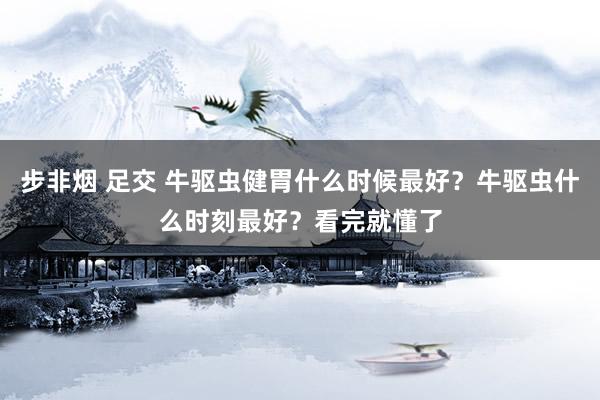 步非烟 足交 牛驱虫健胃什么时候最好？牛驱虫什么时刻最好？看完就懂了