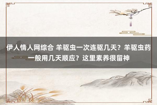 伊人情人网综合 羊驱虫一次连驱几天？羊驱虫药一般用几天顺应？这里素养很留神